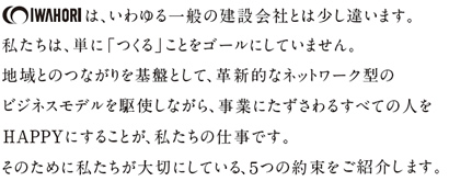 IWAHORIは、いわゆる一般の建設会社とは少し違います。 私たちは、単に「つくる」ことをゴールにしていません。 地域とのつながりを基盤として、革新的なネットワーク型のビジネスモデルを駆使しながら、 事業にたずさわるすべての人をHAPPYにすることが、私たちの仕事です。 そのために私たちが大切にしている、5つの約束をご紹介します。